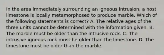 In the area immediately surrounding an igneous intrusion, a host limestone is locally metamorphosed to produce marble. Which of the following statements is correct? A. The relative ages of the three units cannot be determined with the information given. B. The marble must be older than the intrusive rock. C. The intrusive igneous rock must be older than the limestone. D. The limestone must be older than the marble.