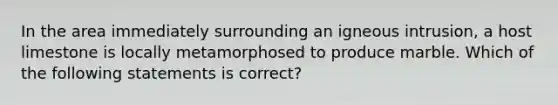 In the area immediately surrounding an igneous intrusion, a host limestone is locally metamorphosed to produce marble. Which of the following statements is correct?