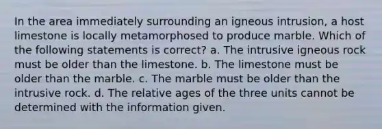 In the area immediately surrounding an igneous intrusion, a host limestone is locally metamorphosed to produce marble. Which of the following statements is correct? a. The intrusive igneous rock must be older than the limestone. b. The limestone must be older than the marble. c. The marble must be older than the intrusive rock. d. The relative ages of the three units cannot be determined with the information given.