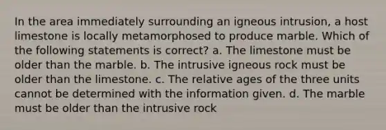 In the area immediately surrounding an igneous intrusion, a host limestone is locally metamorphosed to produce marble. Which of the following statements is correct? a. The limestone must be older than the marble. b. The intrusive igneous rock must be older than the limestone. c. The relative ages of the three units cannot be determined with the information given. d. The marble must be older than the intrusive rock