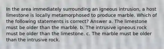 In the area immediately surrounding an igneous intrusion, a host limestone is locally metamorphosed to produce marble. Which of the following statements is correct? Answer a. The limestone must be older than the marble. b. The intrusive igneous rock must be older than the limestone. c. The marble must be older than the intrusive rock.