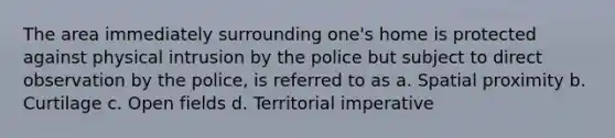 The area immediately surrounding one's home is protected against physical intrusion by the police but subject to direct observation by the police, is referred to as a. Spatial proximity b. Curtilage c. Open fields d. Territorial imperative