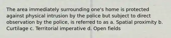 The area immediately surrounding one's home is protected against physical intrusion by the police but subject to direct observation by the police, is referred to as a. Spatial proximity b. Curtilage c. Territorial imperative d. Open fields