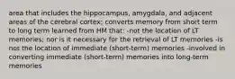 area that includes the hippocampus, amygdala, and adjacent areas of the cerebral cortex; converts memory from short term to long term learned from HM that: -not the location of LT memories; nor is it necessary for the retrieval of LT memories -is not the location of immediate (short-term) memories -involved in converting immediate (short-term) memories into long-term memories