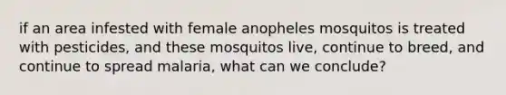 if an area infested with female anopheles mosquitos is treated with pesticides, and these mosquitos live, continue to breed, and continue to spread malaria, what can we conclude?