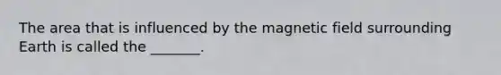 The area that is influenced by the magnetic field surrounding Earth is called the _______.