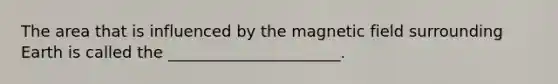 The area that is influenced by the magnetic field surrounding Earth is called the ______________________.