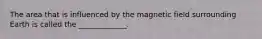 The area that is influenced by the magnetic field surrounding Earth is called the _____________.