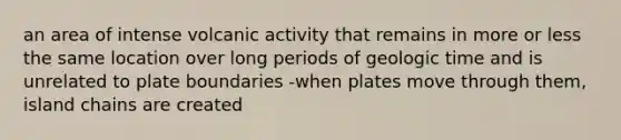 an area of intense volcanic activity that remains in more or less the same location over long periods of geologic time and is unrelated to plate boundaries -when plates move through them, island chains are created