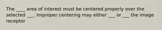 The ____ area of interest must be centered properly over the selected ___. Improper centering may either ___ or ___ the image receptor