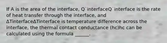 If A is the area of the interface, Q˙interfaceQ˙interface is the rate of heat transfer through the interface, and ∆Tinterface∆Tinterface is temperature difference across the interface, the thermal contact conductance (hc)hc can be calculated using the formula ______.