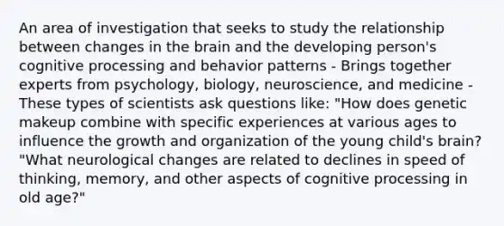 An area of investigation that seeks to study the relationship between changes in the brain and the developing person's cognitive processing and behavior patterns - Brings together experts from psychology, biology, neuroscience, and medicine - These types of scientists ask questions like: "How does genetic makeup combine with specific experiences at various ages to influence the growth and organization of the young child's brain? "What neurological changes are related to declines in speed of thinking, memory, and other aspects of cognitive processing in old age?"