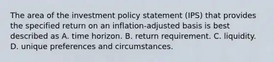 The area of the investment policy statement (IPS) that provides the specified return on an inflation-adjusted basis is best described as A. time horizon. B. return requirement. C. liquidity. D. unique preferences and circumstances.