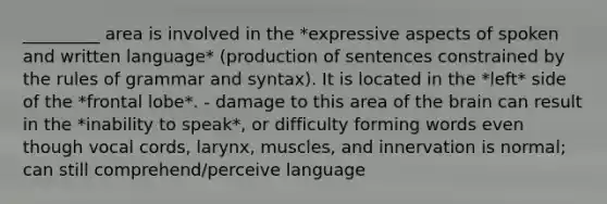 _________ area is involved in the *expressive aspects of spoken and written language* (production of sentences constrained by the rules of grammar and syntax). It is located in the *left* side of the *frontal lobe*. - damage to this area of the brain can result in the *inability to speak*, or difficulty forming words even though vocal cords, larynx, muscles, and innervation is normal; can still comprehend/perceive language