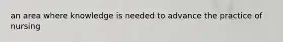an area where knowledge is needed to advance the practice of nursing