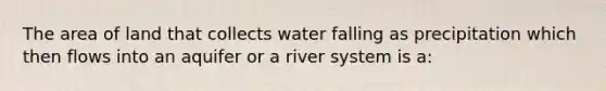 The area of land that collects water falling as precipitation which then flows into an aquifer or a river system is a: