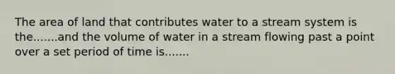 The area of land that contributes water to a stream system is the.......and the volume of water in a stream flowing past a point over a set period of time is.......