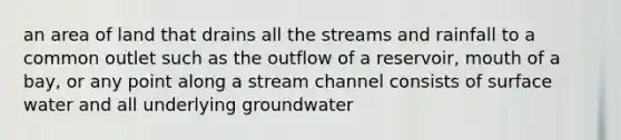 an area of land that drains all the streams and rainfall to a common outlet such as the outflow of a reservoir, mouth of a bay, or any point along a stream channel consists of surface water and all underlying groundwater