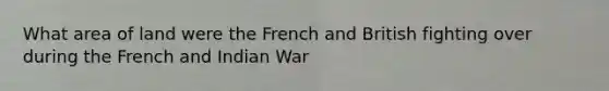 What area of land were the French and British fighting over during the French and Indian War