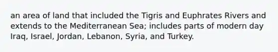 an area of land that included the Tigris and Euphrates Rivers and extends to the Mediterranean Sea; includes parts of modern day Iraq, Israel, Jordan, Lebanon, Syria, and Turkey.