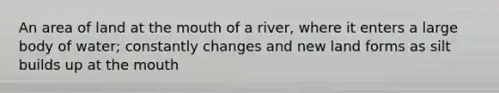 An area of land at the mouth of a river, where it enters a large body of water; constantly changes and new land forms as silt builds up at the mouth