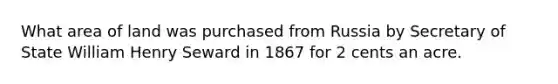 What area of land was purchased from Russia by Secretary of State William Henry Seward in 1867 for 2 cents an acre.