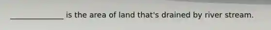 ______________ is the area of land that's drained by river stream.