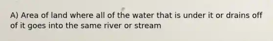 A) Area of land where all of the water that is under it or drains off of it goes into the same river or stream