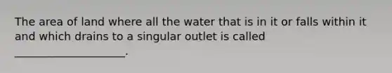 The area of land where all the water that is in it or falls within it and which drains to a singular outlet is called ____________________.