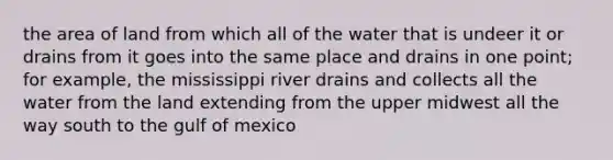 the area of land from which all of the water that is undeer it or drains from it goes into the same place and drains in one point; for example, the mississippi river drains and collects all the water from the land extending from the upper midwest all the way south to the gulf of mexico