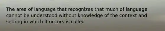 The area of language that recognizes that much of language cannot be understood without knowledge of the context and setting in which it occurs is called