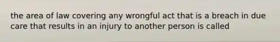 the area of law covering any wrongful act that is a breach in due care that results in an injury to another person is called