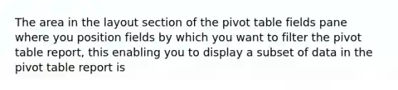 The area in the layout section of the pivot table fields pane where you position fields by which you want to filter the pivot table report, this enabling you to display a subset of data in the pivot table report is