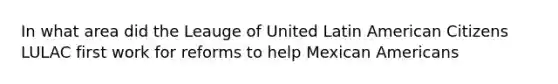 In what area did the Leauge of United Latin American Citizens LULAC first work for reforms to help Mexican Americans