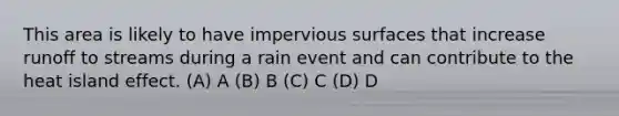 This area is likely to have impervious surfaces that increase runoff to streams during a rain event and can contribute to the heat island effect. (A) A (B) B (C) С (D) D