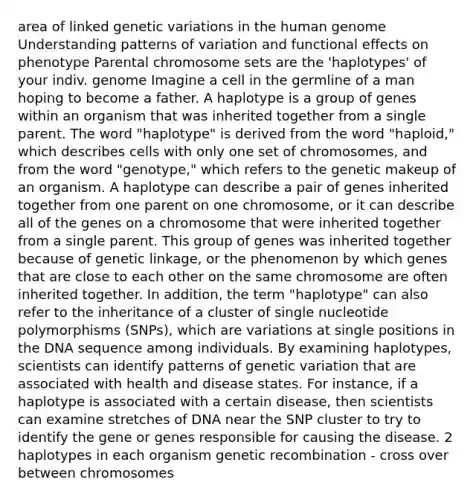 area of linked genetic variations in the human genome Understanding patterns of variation and functional effects on phenotype Parental chromosome sets are the 'haplotypes' of your indiv. genome Imagine a cell in the germline of a man hoping to become a father. A haplotype is a group of genes within an organism that was inherited together from a single parent. The word "haplotype" is derived from the word "haploid," which describes cells with only one set of chromosomes, and from the word "genotype," which refers to the genetic makeup of an organism. A haplotype can describe a pair of genes inherited together from one parent on one chromosome, or it can describe all of the genes on a chromosome that were inherited together from a single parent. This group of genes was inherited together because of genetic linkage, or the phenomenon by which genes that are close to each other on the same chromosome are often inherited together. In addition, the term "haplotype" can also refer to the inheritance of a cluster of single nucleotide polymorphisms (SNPs), which are variations at single positions in the DNA sequence among individuals. By examining haplotypes, scientists can identify patterns of genetic variation that are associated with health and disease states. For instance, if a haplotype is associated with a certain disease, then scientists can examine stretches of DNA near the SNP cluster to try to identify the gene or genes responsible for causing the disease. 2 haplotypes in each organism genetic recombination - cross over between chromosomes