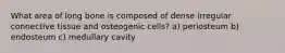 What area of long bone is composed of dense irregular connective tissue and osteogenic cells? a) periosteum b) endosteum c) medullary cavity