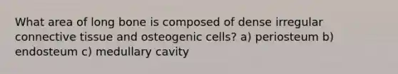 What area of long bone is composed of dense irregular connective tissue and osteogenic cells? a) periosteum b) endosteum c) medullary cavity