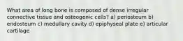 What area of long bone is composed of dense irregular connective tissue and osteogenic cells? a) periosteum b) endosteum c) medullary cavity d) epiphyseal plate e) articular cartilage