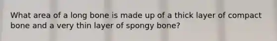 What area of a long bone is made up of a thick layer of compact bone and a very thin layer of spongy bone?