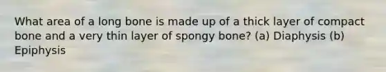 What area of a long bone is made up of a thick layer of compact bone and a very thin layer of spongy bone? (a) Diaphysis (b) Epiphysis