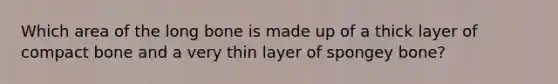 Which area of the long bone is made up of a thick layer of compact bone and a very thin layer of spongey bone?