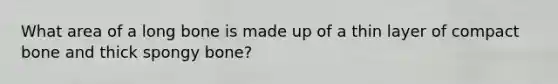 What area of a long bone is made up of a thin layer of compact bone and thick spongy bone?