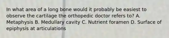 In what area of a long bone would it probably be easiest to observe the cartilage the orthopedic doctor refers to? A. Metaphysis B. Medullary cavity C. Nutrient foramen D. Surface of epiphysis at articulations