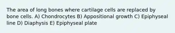 The area of long bones where cartilage cells are replaced by bone cells. A) Chondrocytes B) Appositional growth C) Epiphyseal line D) Diaphysis E) Epiphyseal plate