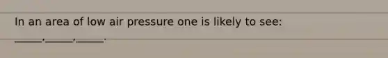 In an area of low air pressure one is likely to see: _____,_____,_____.