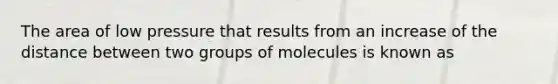 The area of low pressure that results from an increase of the distance between two groups of molecules is known as