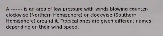 A ------- is an area of low pressure with winds blowing counter-clockwise (Northern Hemisphere) or clockwise (Southern Hemisphere) around it. Tropical ones are given different names depending on their wind speed.