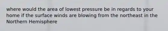 where would the area of lowest pressure be in regards to your home if the surface winds are blowing from the northeast in the Northern Hemisphere