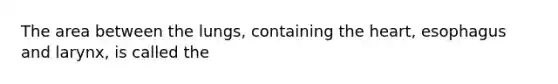 The area between the lungs, containing the heart, esophagus and larynx, is called the